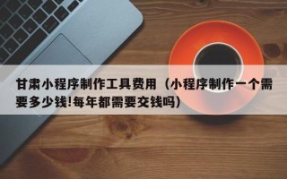 仁寿甘肃小程序制作工具费用（小程序制作一个需要多少钱!每年都需要交钱吗）