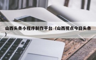 仁寿山西头条小程序制作平台（山西视点今日头条）